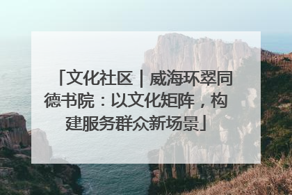 文化社区｜威海环翠同德书院：以文化矩阵，构建服务群众新场景