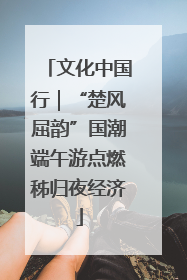 文化中国行｜“楚风屈韵”国潮端午游点燃秭归夜经济