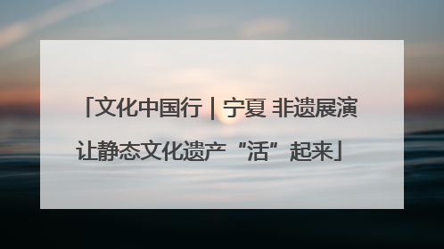 文化中国行｜宁夏 非遗展演让静态文化遗产“活”起来