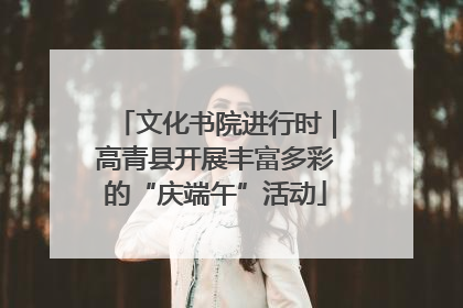 文化书院进行时｜高青县开展丰富多彩的“庆端午”活动