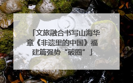 文旅融合书写山海华章《非遗里的中国》福建篇强势“破圈”