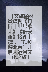 文旅题材微短剧《舟楫千里号歌来》《祈安澜》接连上线，“短剧游北京”开启大运河文化之旅