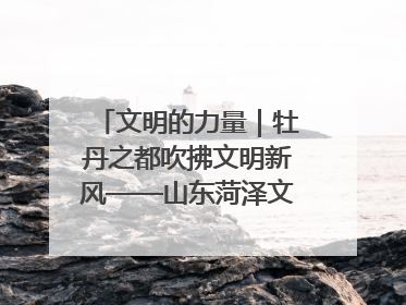 文明的力量｜牡丹之都吹拂文明新风——山东菏泽文明创建一线见闻