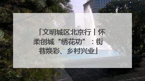 文明城区北京行丨怀柔创城“绣花功”：街巷焕彩、乡村兴业