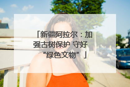 新疆阿拉尔：加强古树保护 守好“绿色文物”
