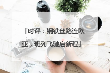 时评：钢铁丝路连欧亚，班列飞驰启新程