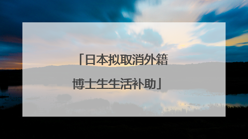 日本拟取消外籍博士生生活补助