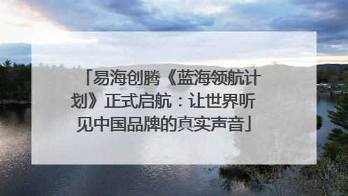易海创腾《蓝海领航计划》正式启航：让世界听见中国品牌的真实声音