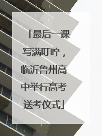 最后一课写满叮咛，临沂鲁州高中举行高考送考仪式