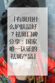 有斑用什么护肤品好？祛斑口碑分享：国家唯一认证的祛斑产品