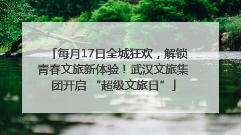 每月17日全城狂欢，解锁青春文旅新体验！武汉文旅集团开启 “超级文旅日”