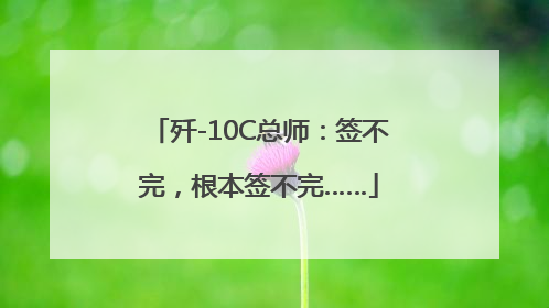 歼-10C总师：签不完，根本签不完……