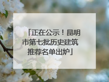 正在公示！昆明市第七批历史建筑推荐名单出炉