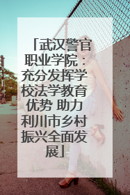 武汉警官职业学院：充分发挥学校法学教育优势 助力利川市乡村振兴全面发展