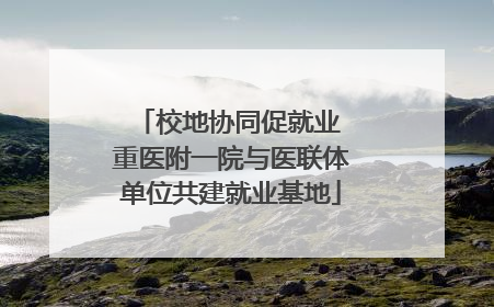 校地协同促就业 重医附一院与医联体单位共建就业基地