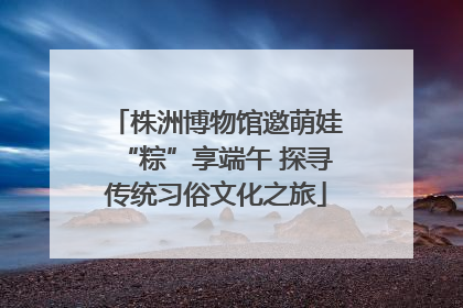 株洲博物馆邀萌娃“粽”享端午 探寻传统习俗文化之旅