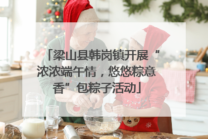 梁山县韩岗镇开展“浓浓端午情，悠悠粽意香”包粽子活动