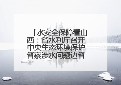 水安全保障看山西：省水利厅召开中央生态环境保护督察涉水问题边督边改工作推进会