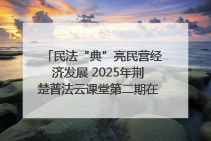 民法“典”亮民营经济发展 2025年荆楚普法云课堂第二期在武汉客厅开讲