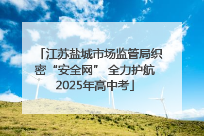 江苏盐城市场监管局织密“安全网” 全力护航2025年高中考