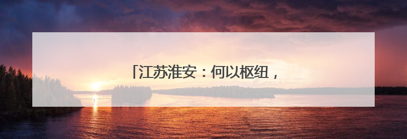 江苏淮安：何以枢纽，“耦合之功”见真章