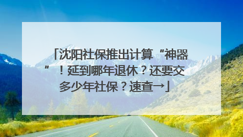 沈阳社保推出计算“神器”！延到哪年退休？还要交多少年社保？速查→