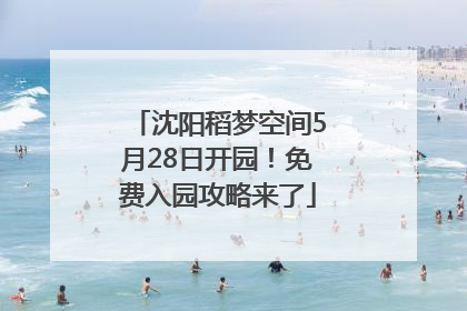 沈阳稻梦空间5月28日开园！免费入园攻略来了