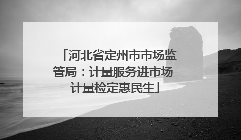 河北省定州市市场监管局：计量服务进市场 计量检定惠民生