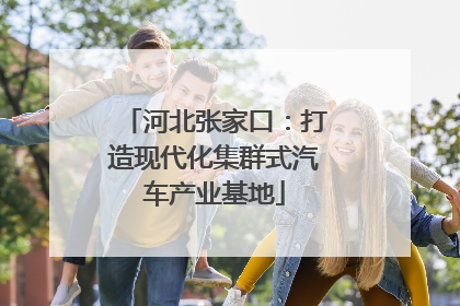 河北张家口：打造现代化集群式汽车产业基地