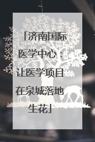 济南国际医学中心：让医学项目在泉城落地生花