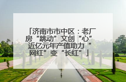 济南市市中区：老厂房“跳动”文创“心” 近亿元年产值助力“网红”变“长红”