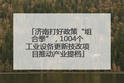 济南打好政策“组合拳”，1004个工业设备更新技改项目推动产业提档