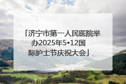 济宁市第一人民医院举办2025年5•12国际护士节庆祝大会
