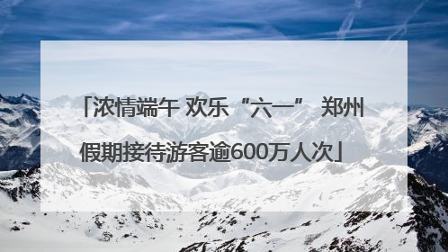 浓情端午 欢乐“六一” 郑州假期接待游客逾600万人次