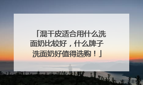 混干皮适合用什么洗面奶比较好，什么牌子洗面奶好值得选购！