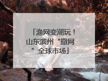 渔网变潮玩！山东滨州“撒网”全球市场