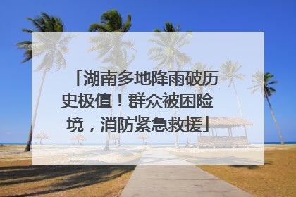湖南多地降雨破历史极值！群众被困险境，消防紧急救援