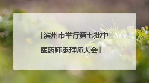 滨州市举行第七批中医药师承拜师大会