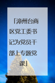漳州台商区党工委书记为党员干部上专题党课