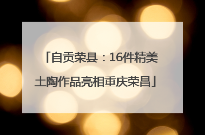 自贡荣县：16件精美土陶作品亮相重庆荣昌