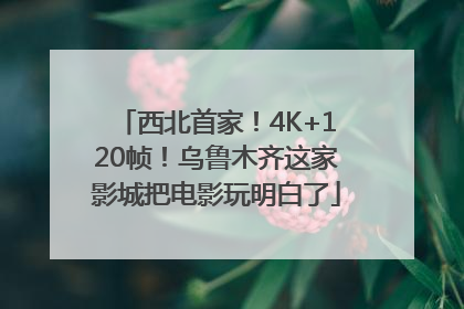 西北首家！4K+120帧！乌鲁木齐这家影城把电影玩明白了