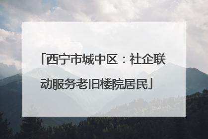 西宁市城中区：社企联动服务老旧楼院居民