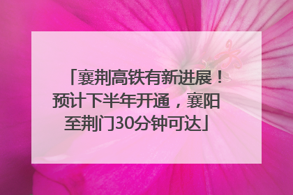 襄荆高铁有新进展！预计下半年开通，襄阳至荆门30分钟可达