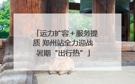 运力扩容＋服务提质 郑州站全力迎战暑期“出行热”