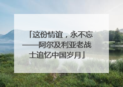 这份情谊，永不忘——阿尔及利亚老战士追忆中国岁月