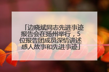 边晓斌同志先进事迹报告会在扬州举行，5位报告团成员深情讲述感人故事和先进事迹