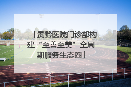 贵黔医院门诊部构建“至善至美”全周期服务生态圈