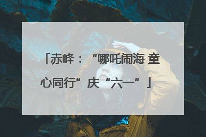 赤峰：“哪吒闹海 童心同行”庆“六一”