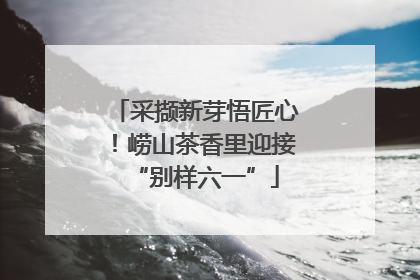 采撷新芽悟匠心！崂山茶香里迎接“别样六一”