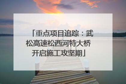 重点项目追踪：武松高速松西河特大桥开启施工攻坚期